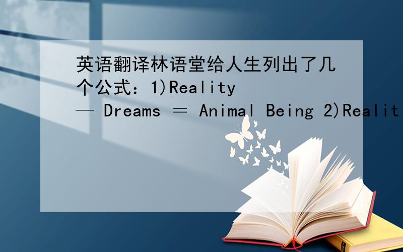 英语翻译林语堂给人生列出了几个公式：1)Reality — Dreams ＝ Animal Being 2)Realit