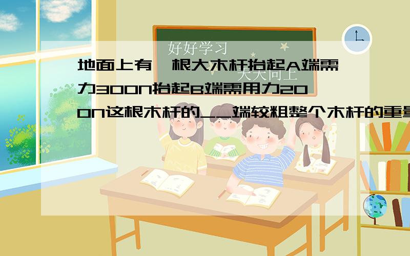 地面上有一根大木杆抬起A端需力300N抬起B端需用力200N这根木杆的__端较粗整个木杆的重量为__N