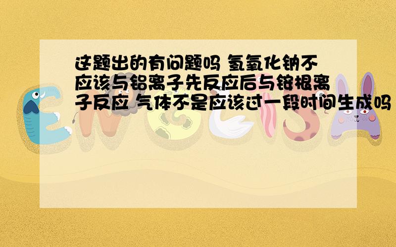 这题出的有问题吗 氢氧化钠不应该与铝离子先反应后与铵根离子反应 气体不是应该过一段时间生成吗