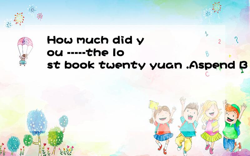 How much did you -----the lost book twenty yuan .Aspend B pa