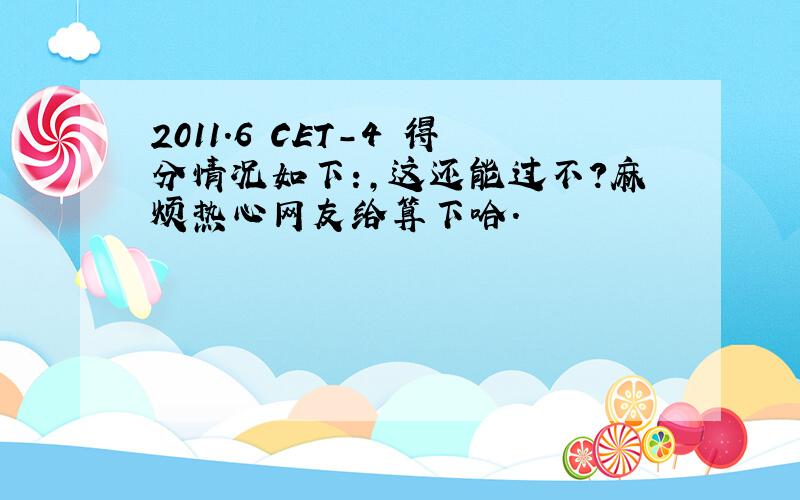 2011.6 CET-4 得分情况如下：,这还能过不?麻烦热心网友给算下哈.