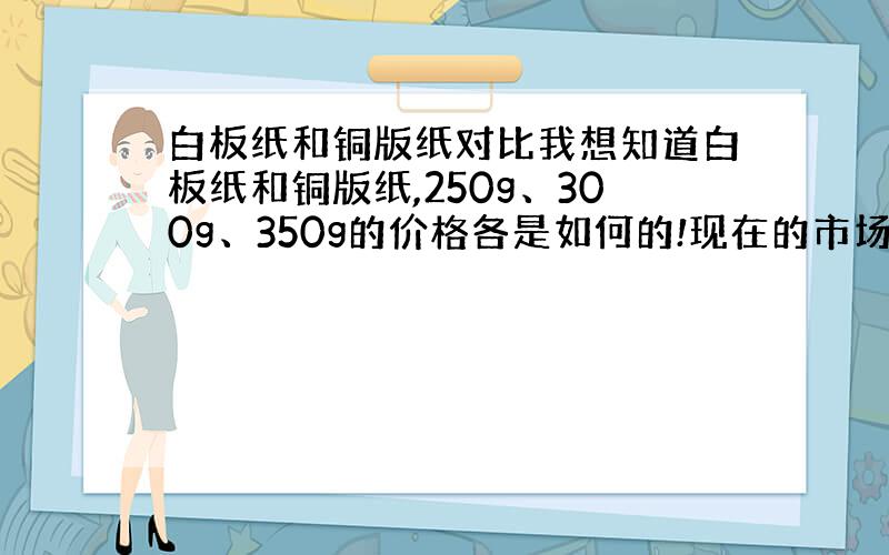 白板纸和铜版纸对比我想知道白板纸和铜版纸,250g、300g、350g的价格各是如何的!现在的市场价,他们差价的最主要原