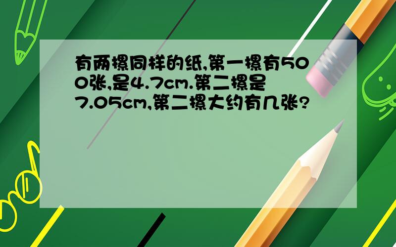 有两摞同样的纸,第一摞有500张,是4.7cm.第二摞是7.05cm,第二摞大约有几张?