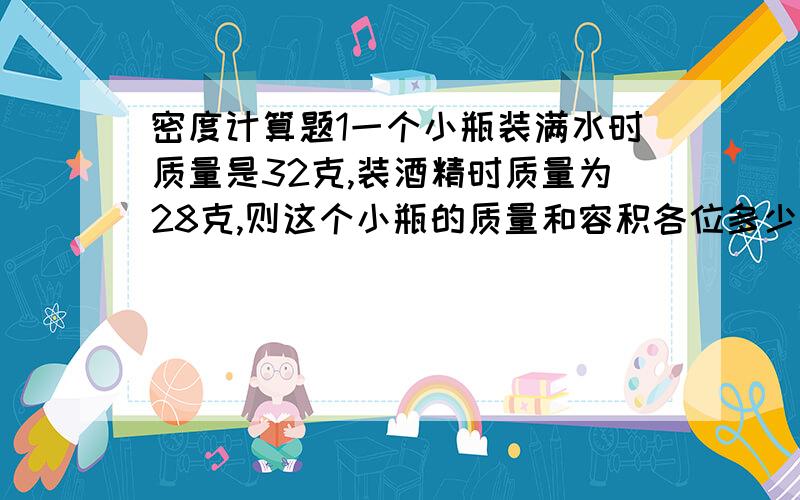 密度计算题1一个小瓶装满水时质量是32克,装酒精时质量为28克,则这个小瓶的质量和容积各位多少?（p酒精=0.8克/立方