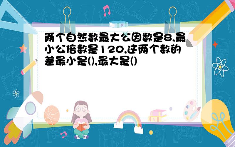 两个自然数最大公因数是8,最小公倍数是120,这两个数的差最小是(),最大是()