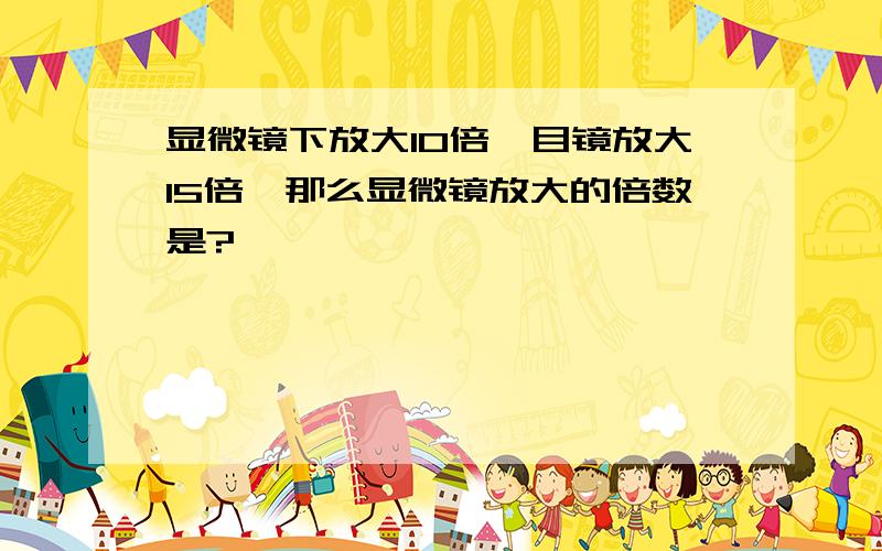 显微镜下放大10倍,目镜放大15倍,那么显微镜放大的倍数是?