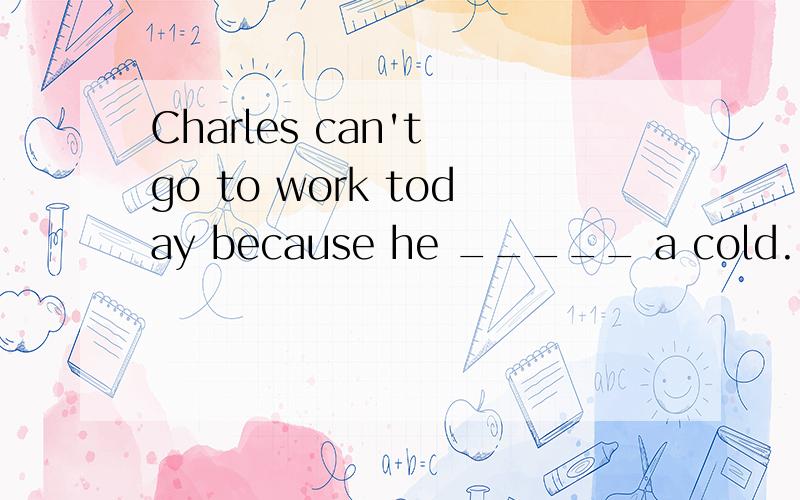 Charles can't go to work today because he _____ a cold.