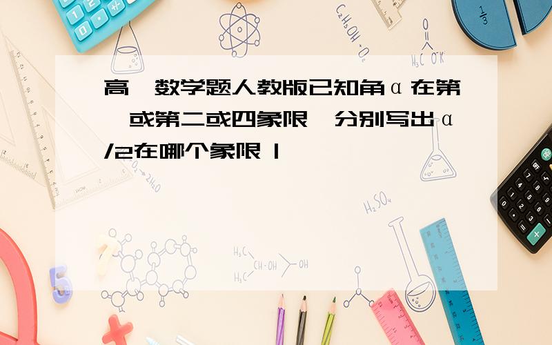 高一数学题人教版已知角α在第一或第二或四象限,分别写出α/2在哪个象限 |