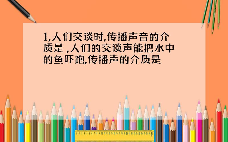 1,人们交谈时,传播声音的介质是 ,人们的交谈声能把水中的鱼吓跑,传播声的介质是