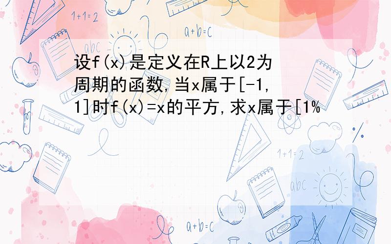 设f(x)是定义在R上以2为周期的函数,当x属于[-1,1]时f(x)=x的平方,求x属于[1%