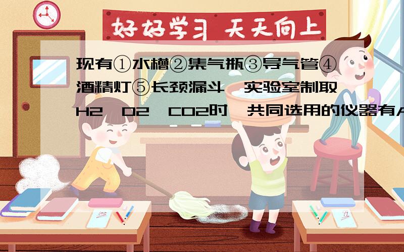 现有①水槽②集气瓶③导气管④酒精灯⑤长颈漏斗,实验室制取H2、O2、CO2时,共同选用的仪器有A①和②