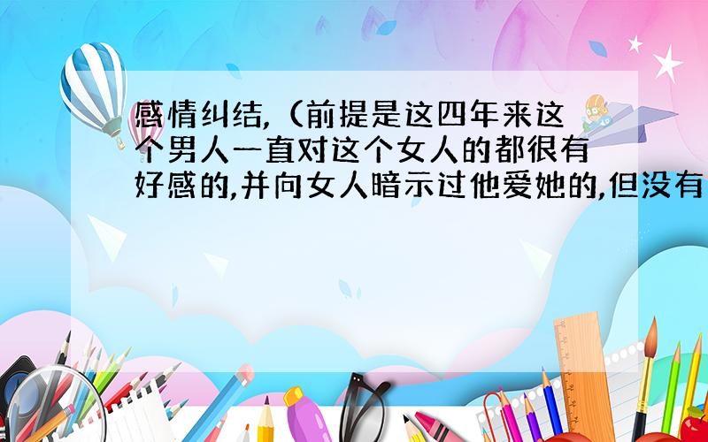 感情纠结,（前提是这四年来这个男人一直对这个女人的都很有好感的,并向女人暗示过他爱她的,但没有表白过,终于有一天他们两个