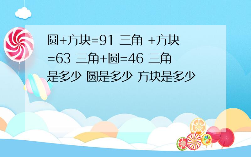 圆+方块=91 三角 +方块=63 三角+圆=46 三角是多少 圆是多少 方块是多少