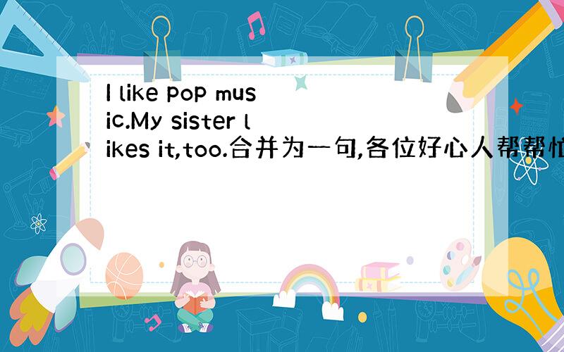 I like pop music.My sister likes it,too.合并为一句,各位好心人帮帮忙啊