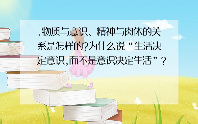 .物质与意识、精神与肉体的关系是怎样的?为什么说“生活决定意识,而不是意识决定生活”?