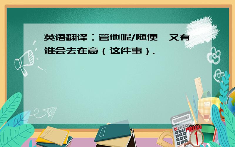 英语翻译：管他呢/随便,又有谁会去在意（这件事）.