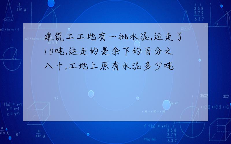 建筑工工地有一批水泥,运走了10吨,运走的是余下的百分之八十,工地上原有水泥多少吨