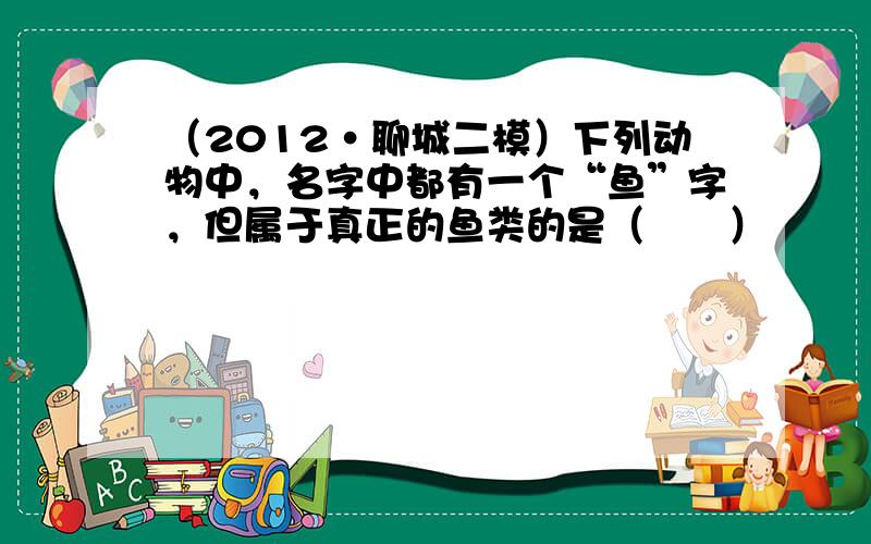 （2012•聊城二模）下列动物中，名字中都有一个“鱼”字，但属于真正的鱼类的是（　　）