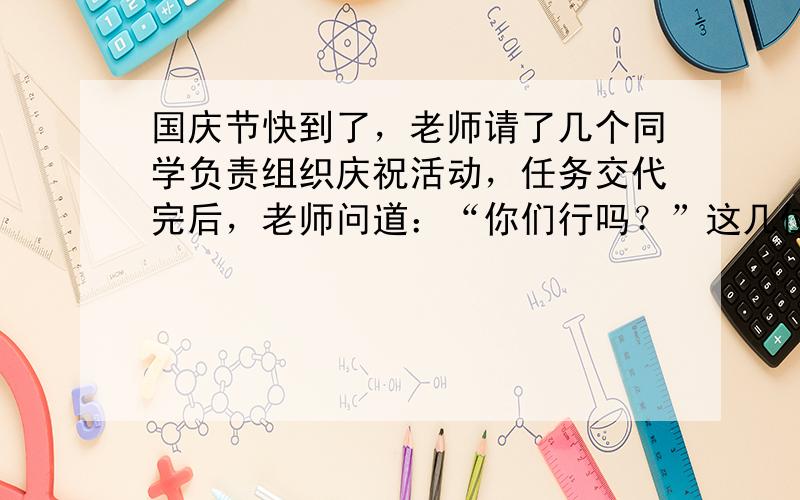 国庆节快到了，老师请了几个同学负责组织庆祝活动，任务交代完后，老师问道：“你们行吗？”这几位同学不假思索回答说：行，我们