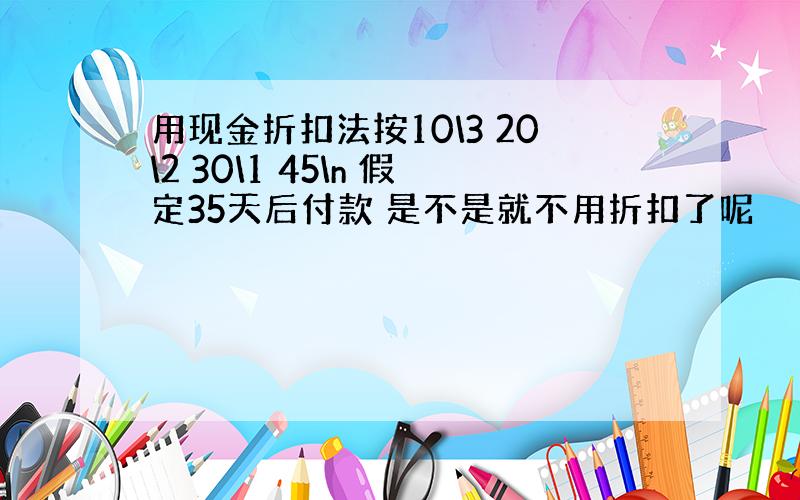 用现金折扣法按10\3 20\2 30\1 45\n 假定35天后付款 是不是就不用折扣了呢