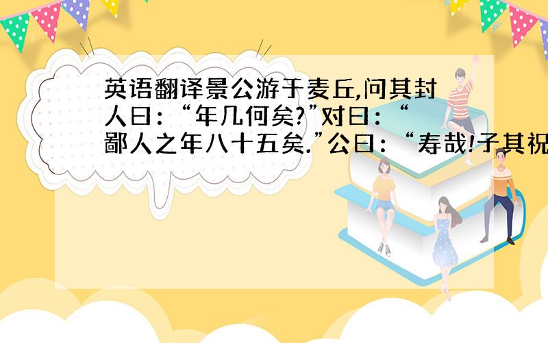 英语翻译景公游于麦丘,问其封人曰：“年几何矣?”对曰：“鄙人之年八十五矣.”公曰：“寿哉!子其祝我!”封人曰：“使君之年