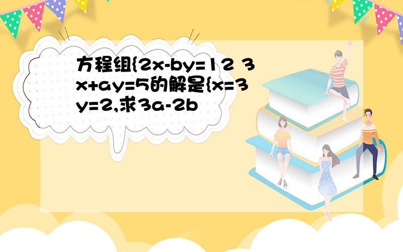 方程组{2x-by=12 3x+ay=5的解是{x=3 y=2,求3a-2b