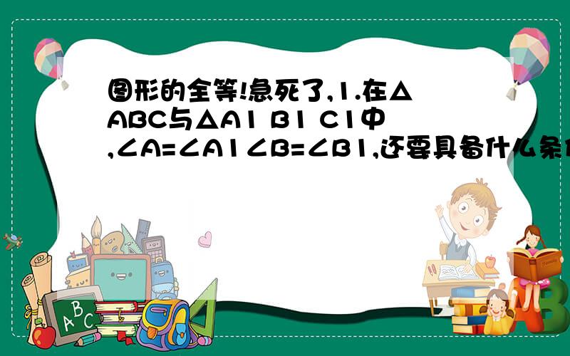 图形的全等!急死了,1.在△ABC与△A1 B1 C1中,∠A=∠A1∠B=∠B1,还要具备什么条件,就能使△ABC与△