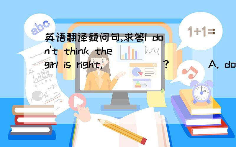 英语翻译疑问句,求答I don't think the girl is right, _____? [ ] A. do