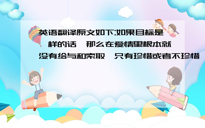 英语翻译原文如下:如果目标是一样的话,那么在爱情里根本就没有给与和索取,只有珍惜或者不珍惜,放弃或者不放弃,如果有那只能