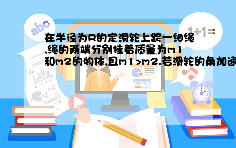 在半径为R的定滑轮上跨一细绳,绳的两端分别挂着质量为m1和m2的物体,且m1>m2.若滑轮的角加速度为,则两侧绳中的张力