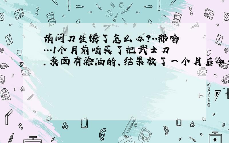 请问刀生锈了怎么办?..那啥...1个月前咱买了把武士刀,表面有涂油的,结果放了一个月后今天抽出来发现刀背有生锈....