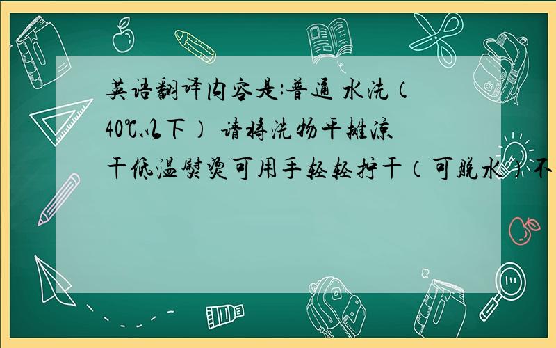 英语翻译内容是:普通 水洗（40℃以下） 请将洗物平摊凉干低温熨烫可用手轻轻拧干（可脱水）不可爆晒不可用氯漂白