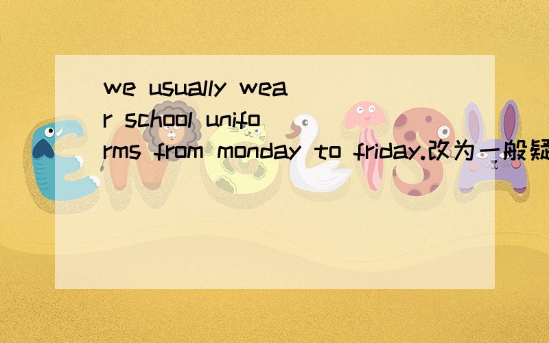 we usually wear school uniforms from monday to friday.改为一般疑问