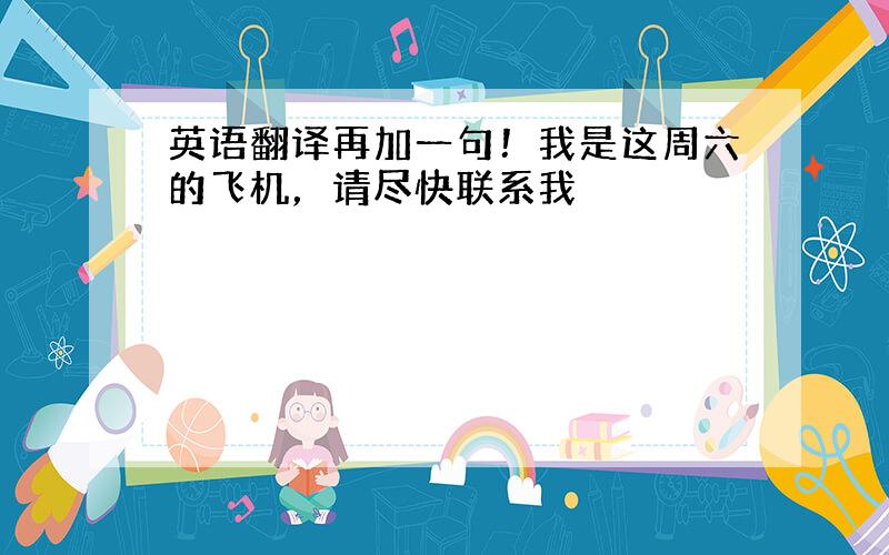 英语翻译再加一句！我是这周六的飞机，请尽快联系我