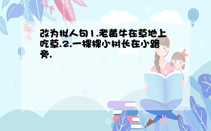 改为拟人句1.老黄牛在草地上吃草.2.一棵棵小树长在小路旁.