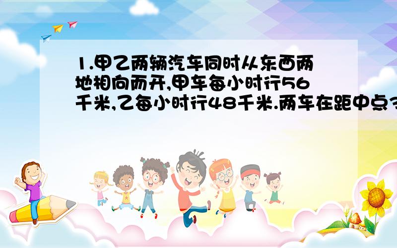 1.甲乙两辆汽车同时从东西两地相向而开,甲车每小时行56千米,乙每小时行48千米.两车在距中点32千米出相遇.东西两地相