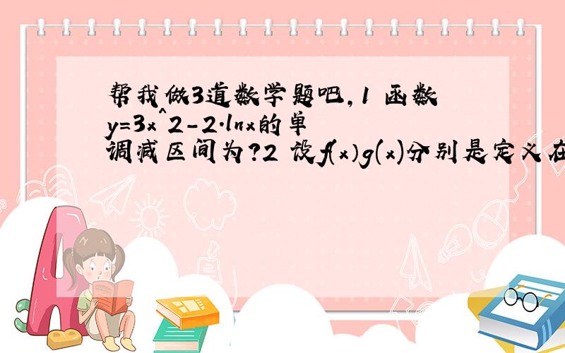 帮我做3道数学题吧,1 函数y=3x^2-2.lnx的单调减区间为?2 设f(x）g(x)分别是定义在R上的积函数,偶函