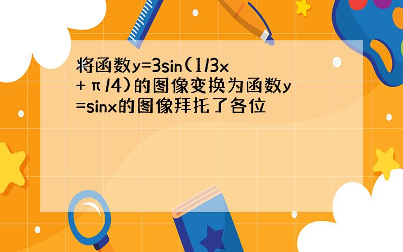 将函数y=3sin(1/3x+π/4)的图像变换为函数y=sinx的图像拜托了各位