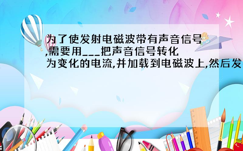 为了使发射电磁波带有声音信号,需要用___把声音信号转化为变化的电流,并加载到电磁波上,然后发射出去