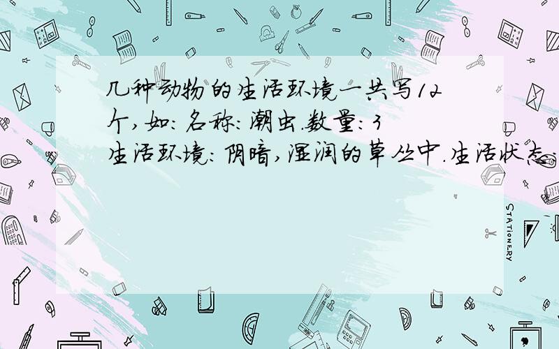 几种动物的生活环境一共写12个,如:名称：潮虫.数量：3生活环境：阴暗,湿润的草丛中.生活状态：怕光和干燥的地方其实这就