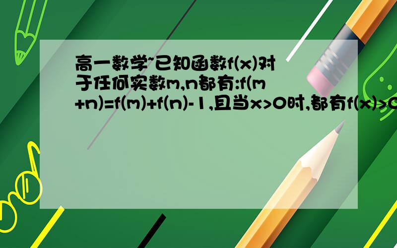 高一数学~已知函数f(x)对于任何实数m,n都有:f(m+n)=f(m)+f(n)-1,且当x>0时,都有f(x)>0