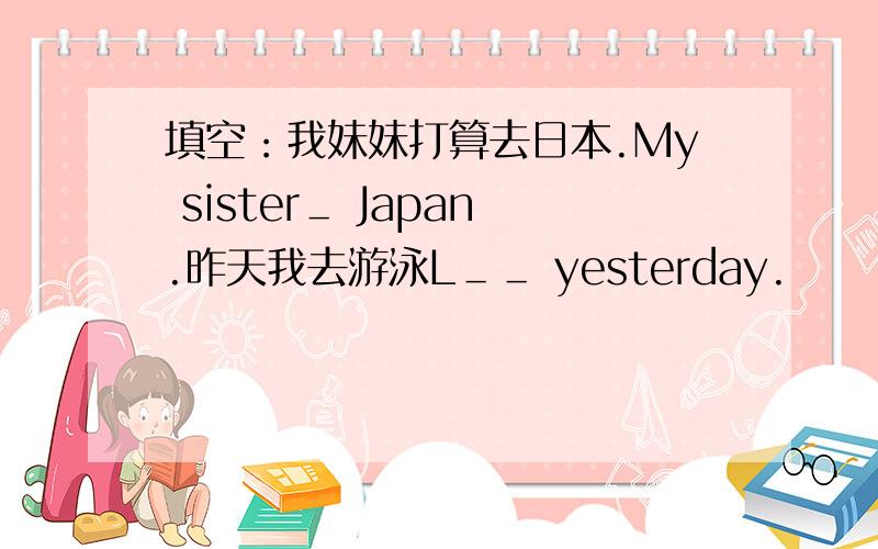 填空：我妹妹打算去日本.My sister＿ Japan.昨天我去游泳L＿＿ yesterday.