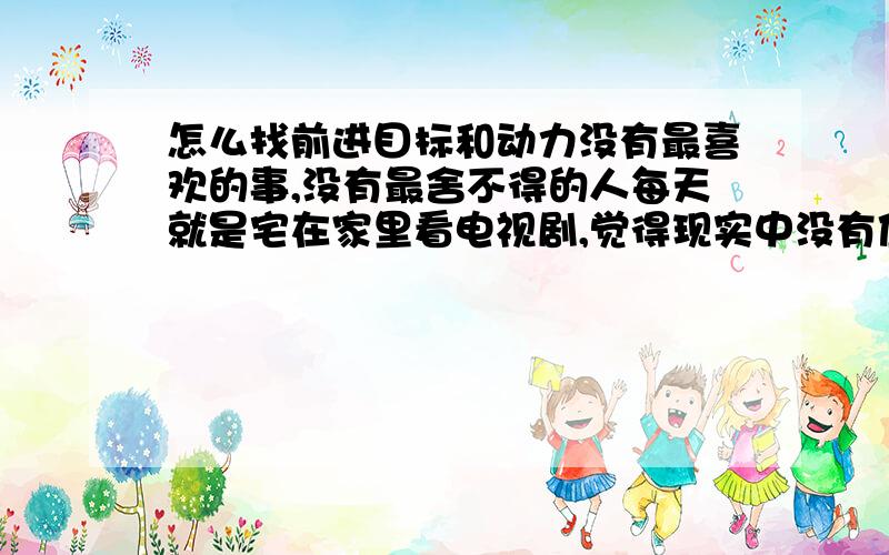 怎么找前进目标和动力没有最喜欢的事,没有最舍不得的人每天就是宅在家里看电视剧,觉得现实中没有值得珍惜的,也没有珍惜我的都