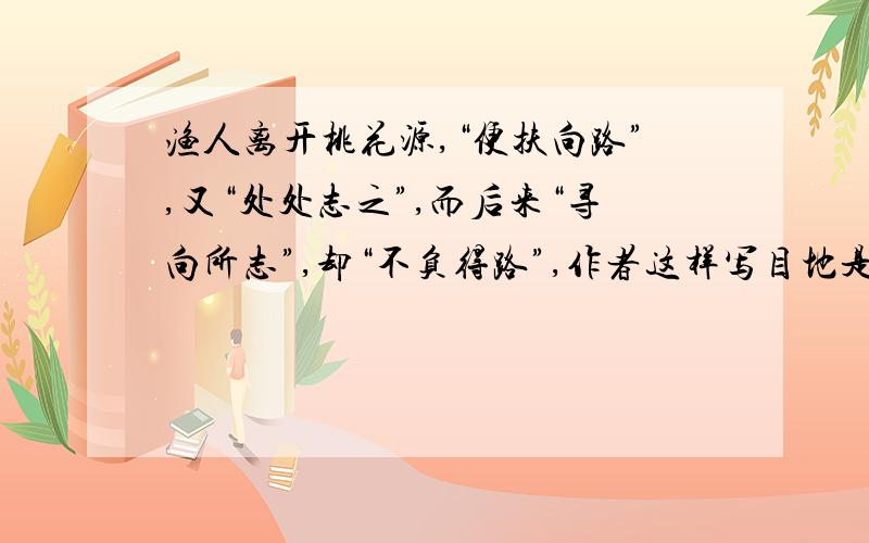 渔人离开桃花源,“便扶向路”,又“处处志之”,而后来“寻向所志”,却“不负得路”,作者这样写目地是