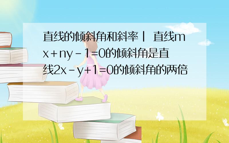 直线的倾斜角和斜率| 直线mx＋ny-1=0的倾斜角是直线2x-y+1=0的倾斜角的两倍