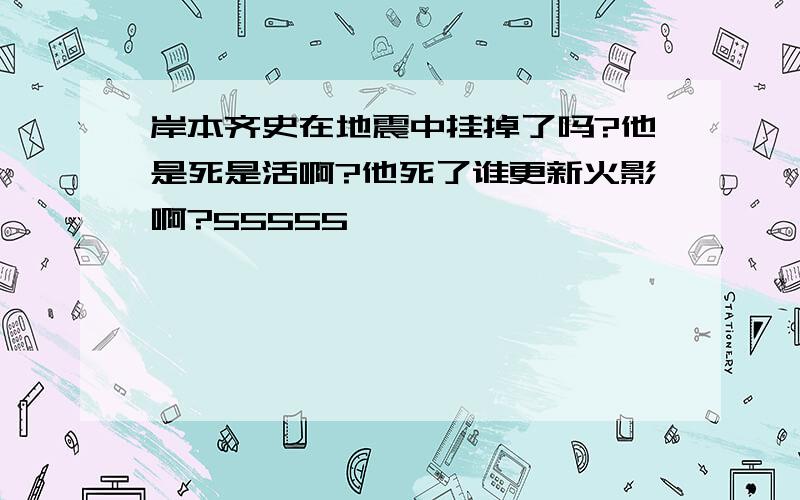 岸本齐史在地震中挂掉了吗?他是死是活啊?他死了谁更新火影啊?55555