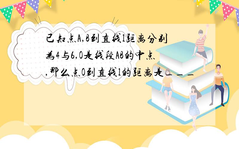 已知点A,B到直线l距离分别为4与6,O是线段AB的中点,那么点O到直线l的距离是___