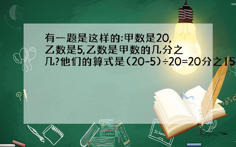 有一题是这样的:甲数是20,乙数是5,乙数是甲数的几分之几?他们的算式是(20-5)÷20=20分之15=4分之