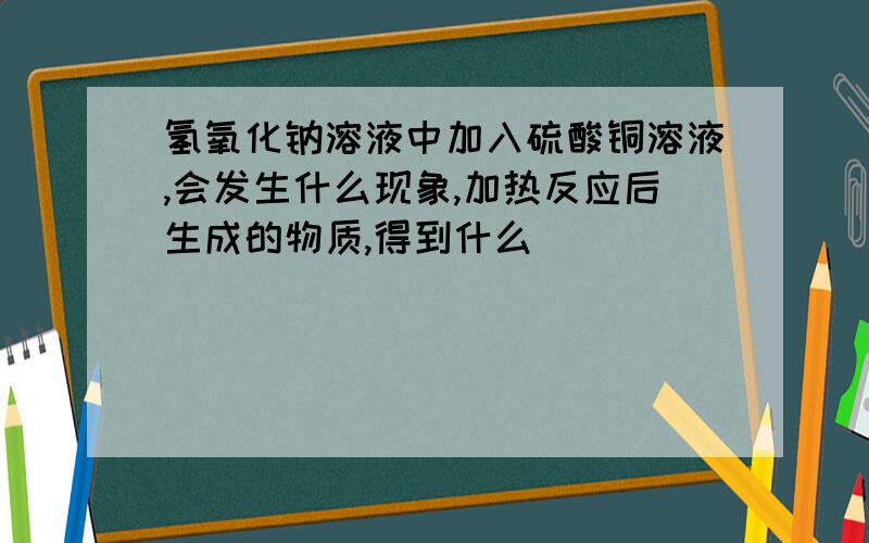 氢氧化钠溶液中加入硫酸铜溶液,会发生什么现象,加热反应后生成的物质,得到什么