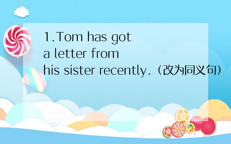 1.Tom has got a letter from his sister recently.（改为同义句）